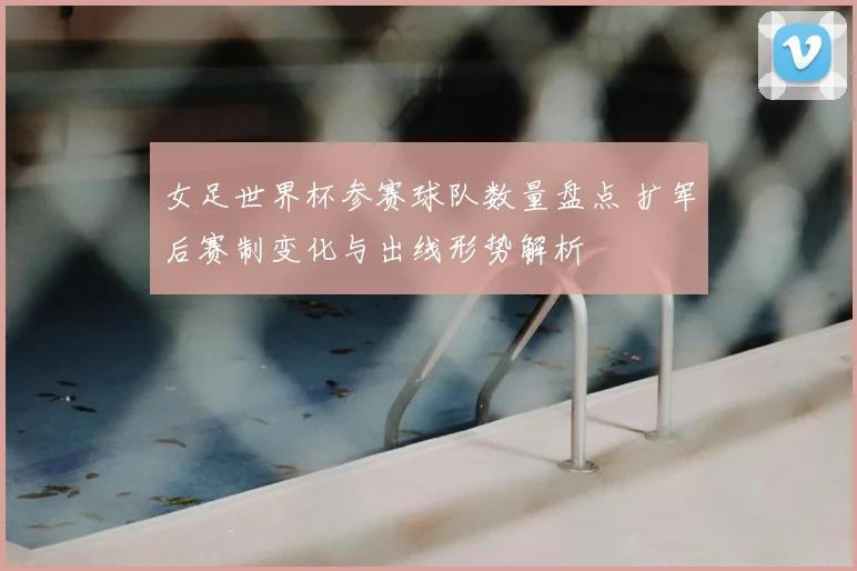 女足世界杯参赛球队数量盘点 扩军后赛制变化与出线形势解析
