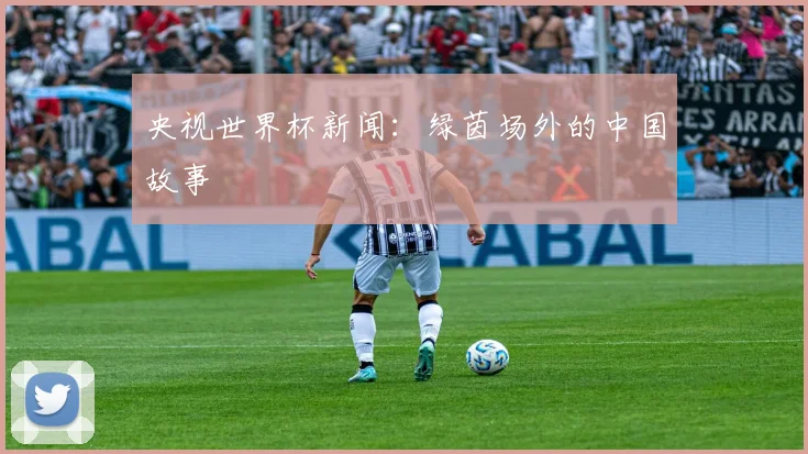 央视世界杯新闻：绿茵场外的中国故事