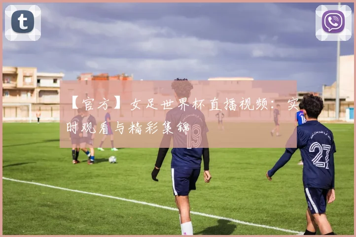 【官方】女足世界杯直播视频：实时观看与精彩集锦
