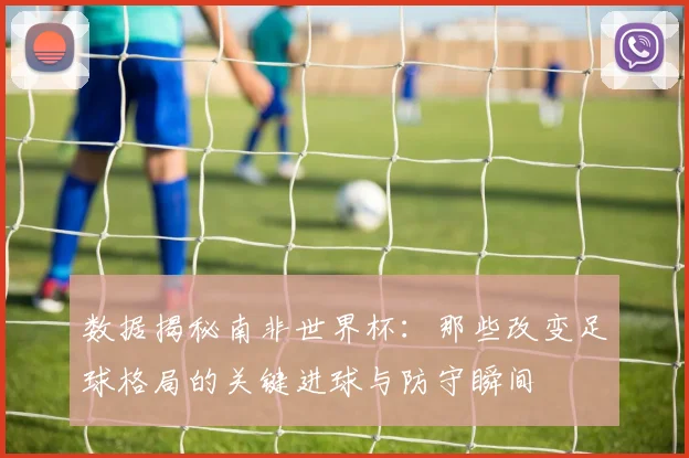 数据揭秘南非世界杯:那些改变足球格局的关键进球与防守瞬间