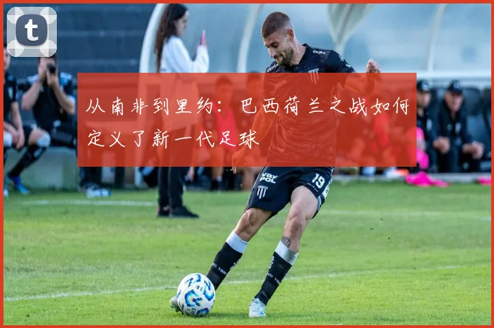 从南非到里约:巴西荷兰之战如何定义了新一代足球