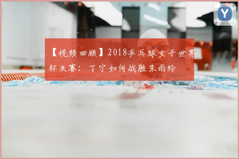 【视频回顾】2018乒乓球女子世界杯决赛：丁宁如何战胜朱雨玲