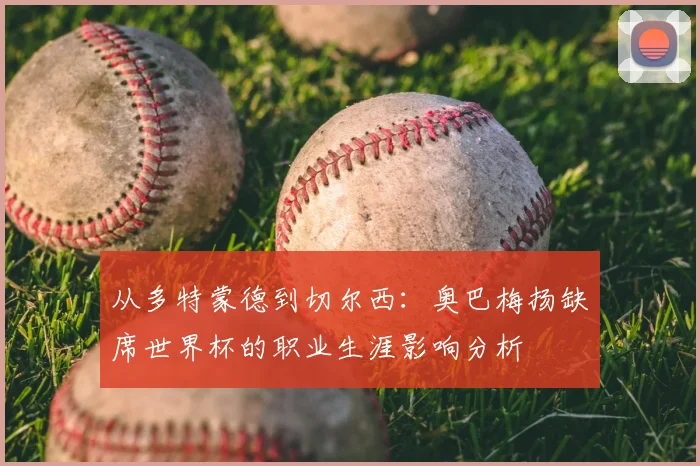 从多特蒙德到切尔西：奥巴梅扬缺席世界杯的职业生涯影响分析