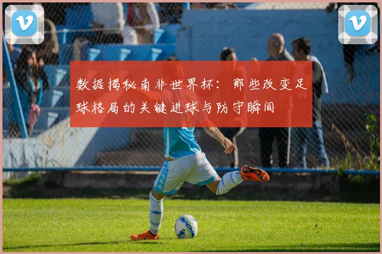 数据揭秘南非世界杯:那些改变足球格局的关键进球与防守瞬间