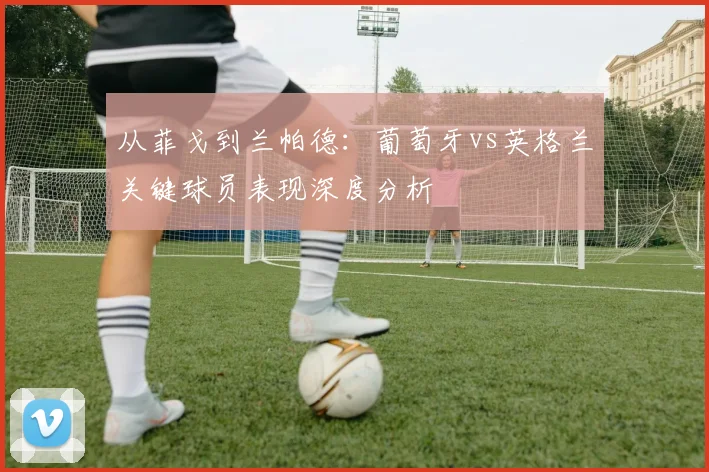 从菲戈到兰帕德:葡萄牙vs英格兰关键球员表现深度分析