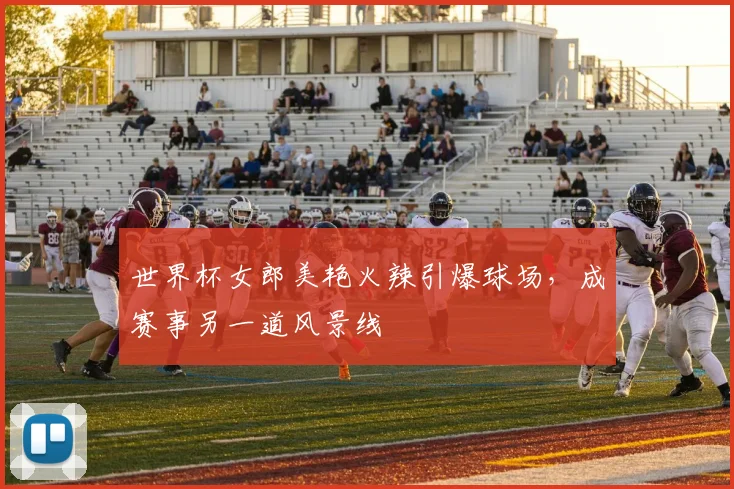 世界杯女郎美艳火辣引爆球场，成赛事另一道风景线