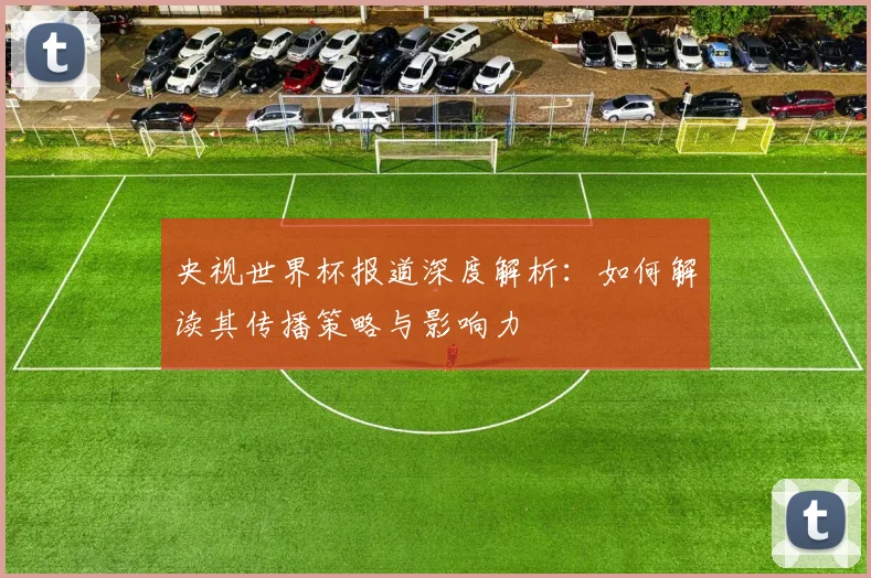 央视世界杯报道深度解析：如何解读其传播策略与影响力
