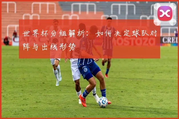 世界杯分组解析：如何决定球队对阵与出线形势