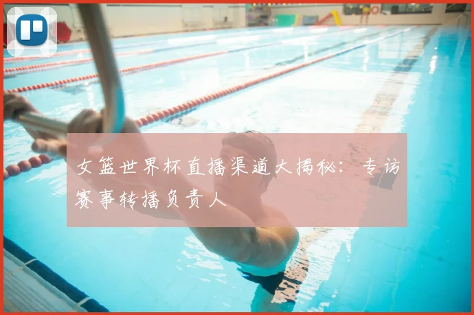 女篮世界杯直播渠道大揭秘:专访赛事转播负责人
