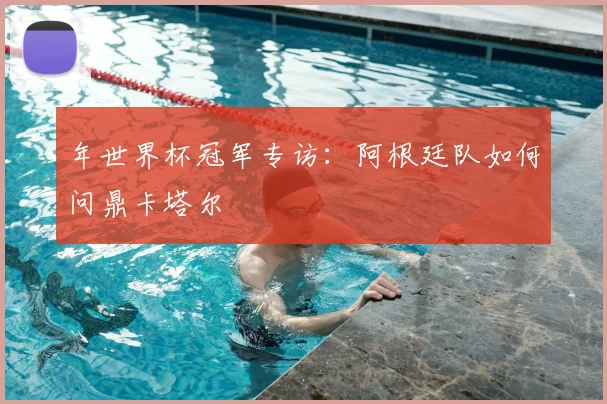 年世界杯冠军专访：阿根廷队如何问鼎卡塔尔