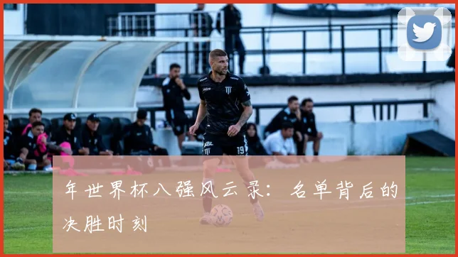 年世界杯八强风云录：名单背后的决胜时刻