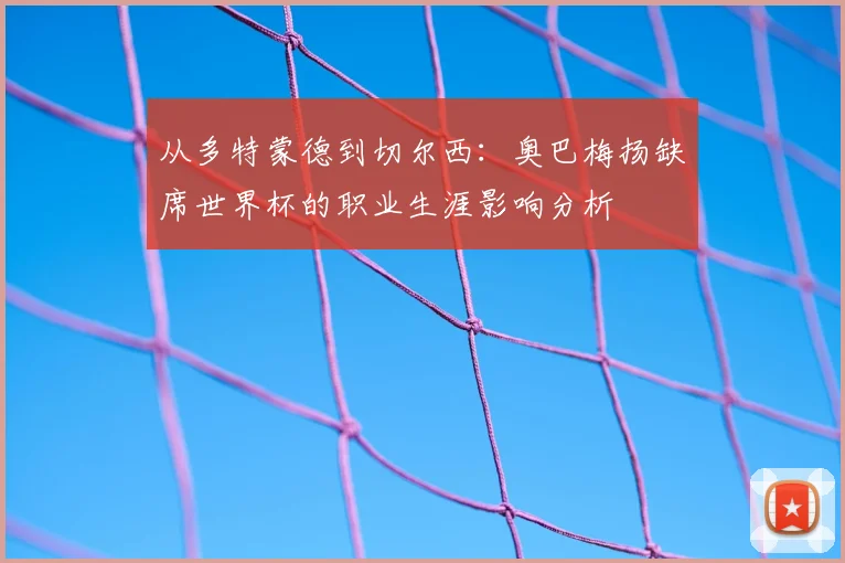 从多特蒙德到切尔西：奥巴梅扬缺席世界杯的职业生涯影响分析