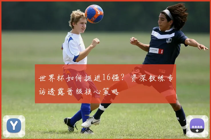 世界杯如何挺进16强？资深教练专访透露晋级核心策略