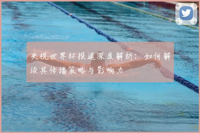 央视世界杯报道深度解析:如何解读其传播策略与影响力